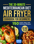 The 30-Minute Mediterranean Diet Air Fryer Cookbook for Beginners: 150 Quick, Easy, and Delicious Recipes to Boost Your Healthy Lifestyle. 30-Day Meal Plan Included